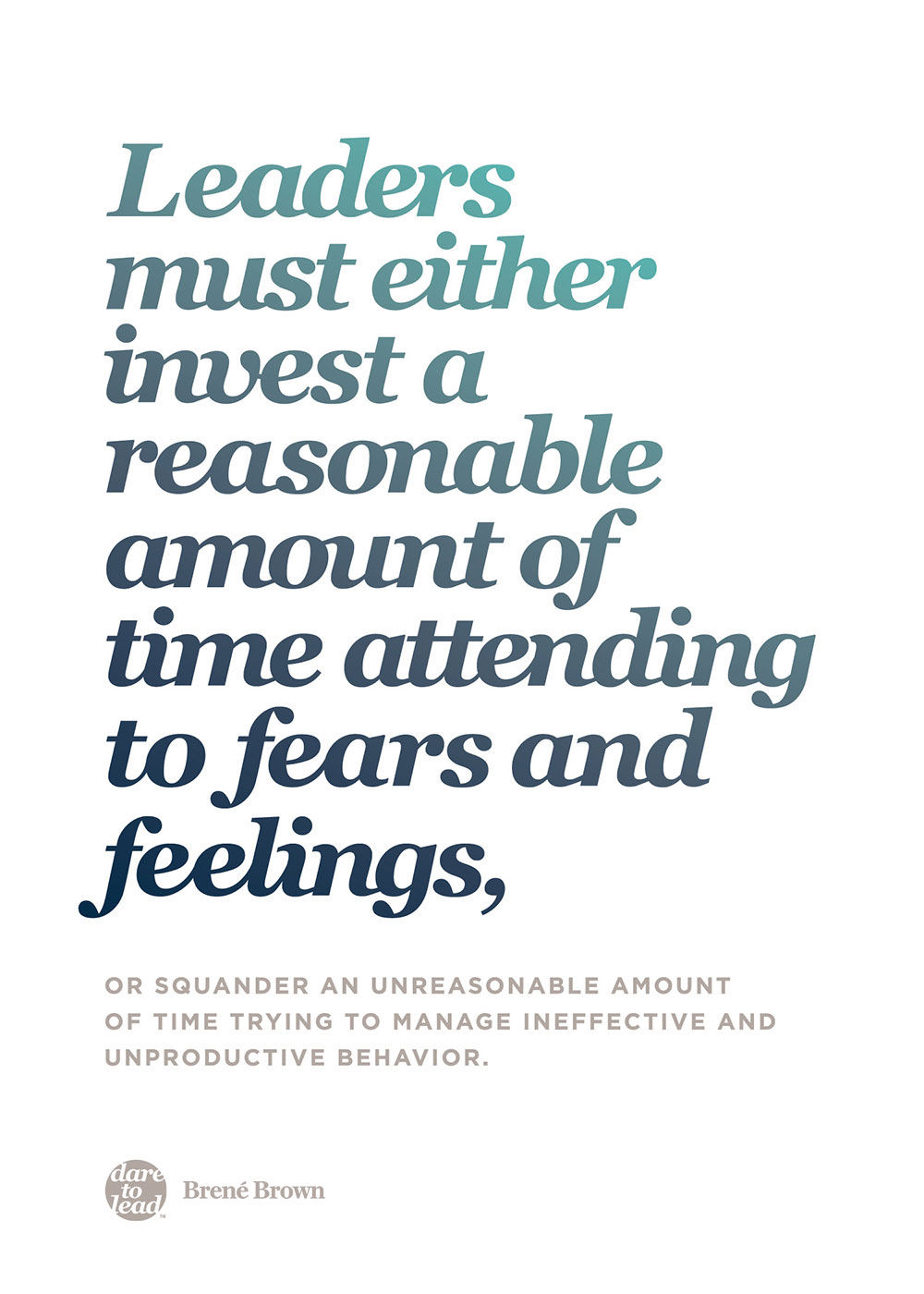 Leaders must either invest a reasonable amount of time attending to fears and feelings, or squander an unreasonable amount of time trying to manage ineffective and unproductive behavior. - Brené Brown