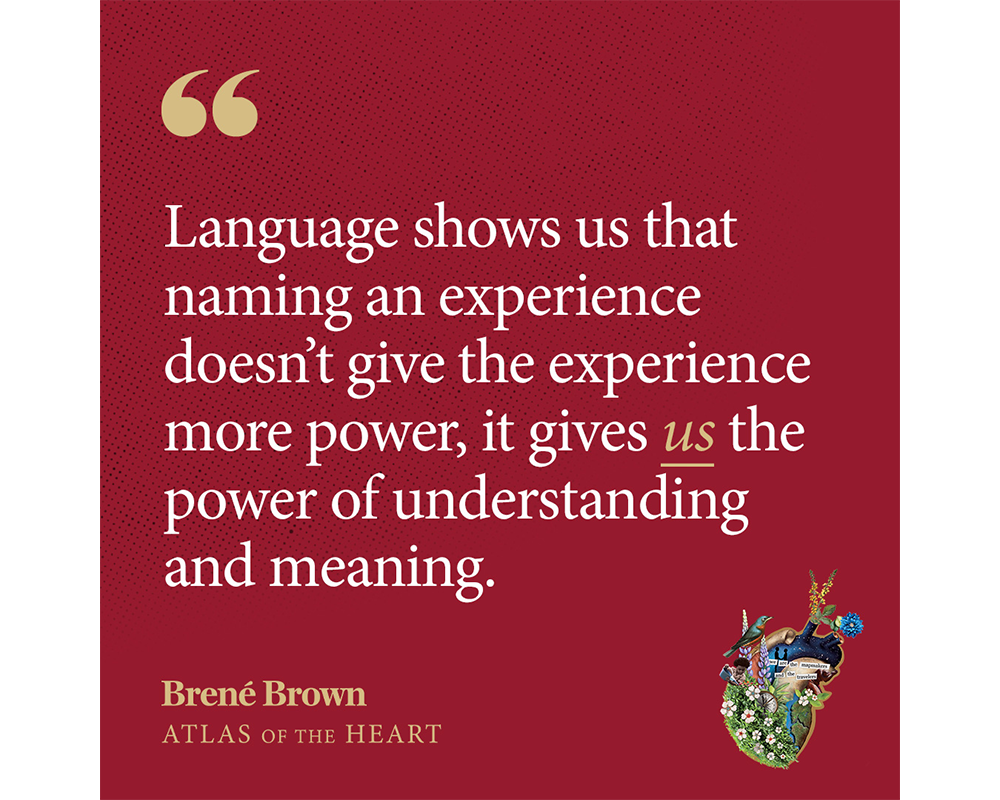 A quote from Atlas of the Heart by Brené Brown: Language shows us that naming an experience doesn’t give the experience more power, it gives us the power of understanding and meaning.